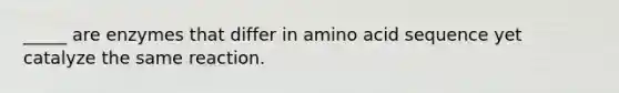 _____ are enzymes that differ in amino acid sequence yet catalyze the same reaction.