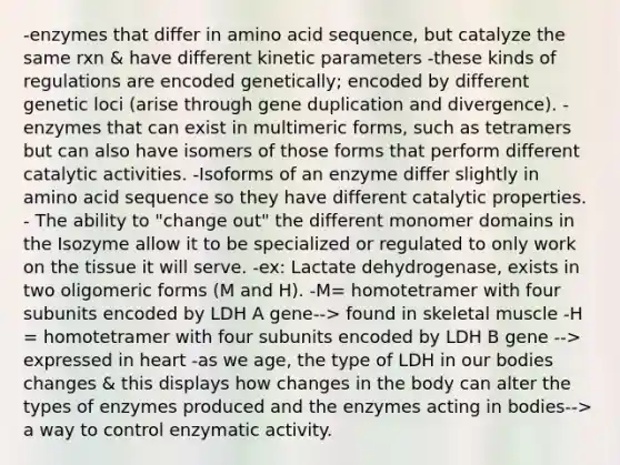 -enzymes that differ in amino acid sequence, but catalyze the same rxn & have different kinetic parameters -these kinds of regulations are encoded genetically; encoded by different genetic loci (arise through gene duplication and divergence). -enzymes that can exist in multimeric forms, such as tetramers but can also have isomers of those forms that perform different catalytic activities. -Isoforms of an enzyme differ slightly in amino acid sequence so they have different catalytic properties. - The ability to "change out" the different monomer domains in the Isozyme allow it to be specialized or regulated to only work on the tissue it will serve. -ex: Lactate dehydrogenase, exists in two oligomeric forms (M and H). -M= homotetramer with four subunits encoded by LDH A gene--> found in skeletal muscle -H = homotetramer with four subunits encoded by LDH B gene --> expressed in heart -as we age, the type of LDH in our bodies changes & this displays how changes in the body can alter the types of enzymes produced and the enzymes acting in bodies--> a way to control enzymatic activity.