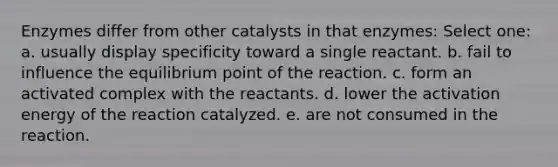 Enzymes differ from other catalysts in that enzymes: Select one: a. usually display specificity toward a single reactant. b. fail to influence the equilibrium point of the reaction. c. form an activated complex with the reactants. d. lower the activation energy of the reaction catalyzed. e. are not consumed in the reaction.