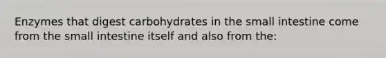 Enzymes that digest carbohydrates in the small intestine come from the small intestine itself and also from the: