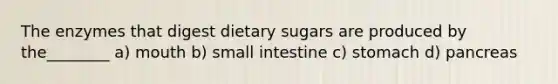 The enzymes that digest dietary sugars are produced by the________ a) mouth b) small intestine c) stomach d) pancreas