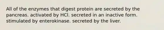 All of the enzymes that digest protein are secreted by the pancreas. activated by HCl. secreted in an inactive form. stimulated by enterokinase. secreted by the liver.