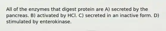 All of the enzymes that digest protein are A) secreted by the pancreas. B) activated by HCl. C) secreted in an inactive form. D) stimulated by enterokinase.