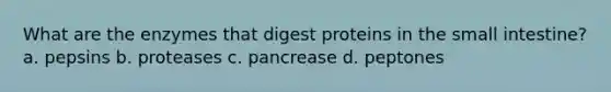 What are the enzymes that digest proteins in the small intestine? a. pepsins b. proteases c. pancrease d. peptones