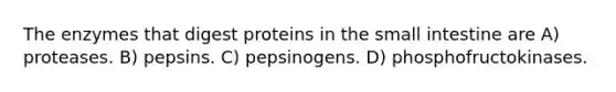 The enzymes that digest proteins in the small intestine are A) proteases. B) pepsins. C) pepsinogens. D) phosphofructokinases.