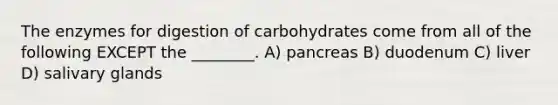 The enzymes for digestion of carbohydrates come from all of the following EXCEPT the ________. A) pancreas B) duodenum C) liver D) salivary glands