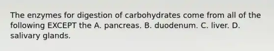 The enzymes for digestion of carbohydrates come from all of the following EXCEPT the A. pancreas. B. duodenum. C. liver. D. salivary glands.