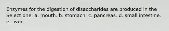 Enzymes for the digestion of disaccharides are produced in the Select one: a. mouth. b. stomach. c. pancreas. d. small intestine. e. liver.