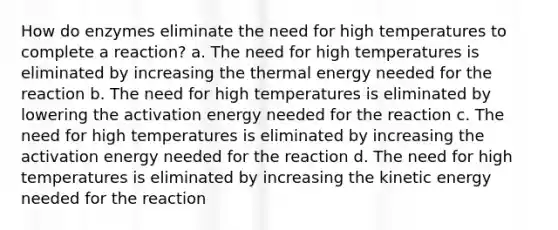 How do enzymes eliminate the need for high temperatures to complete a reaction? a. The need for high temperatures is eliminated by increasing the thermal energy needed for the reaction b. The need for high temperatures is eliminated by lowering the activation energy needed for the reaction c. The need for high temperatures is eliminated by increasing the activation energy needed for the reaction d. The need for high temperatures is eliminated by increasing the kinetic energy needed for the reaction