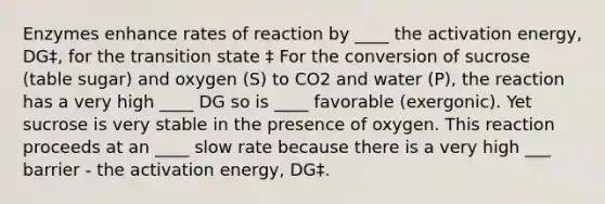 Enzymes enhance rates of reaction by ____ the activation energy, DG‡, for the transition state ‡ For the conversion of sucrose (table sugar) and oxygen (S) to CO2 and water (P), the reaction has a very high ____ DG so is ____ favorable (exergonic). Yet sucrose is very stable in the presence of oxygen. This reaction proceeds at an ____ slow rate because there is a very high ___ barrier - the activation energy, DG‡.