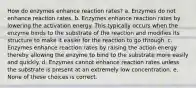 How do enzymes enhance reaction rates? a. Enzymes do not enhance reaction rates. b. Enzymes enhance reaction rates by lowering the activation energy. This typically occurs when the enzyme binds to the substrate of the reaction and modifies its structure to make it easier for the reaction to go through. c. Enzymes enhance reaction rates by raising the action energy thereby allowing the enzyme to bind to the substrate more easily and quickly. d. Enzymes cannot enhance reaction rates unless the substrate is present at an extremely low concentration. e. None of these choices is correct.