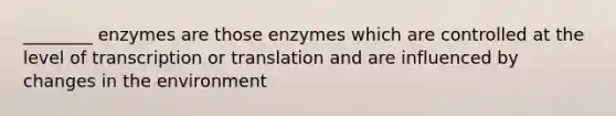 ________ enzymes are those enzymes which are controlled at the level of transcription or translation and are influenced by changes in the environment