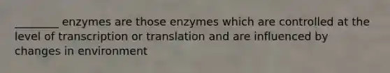 ________ enzymes are those enzymes which are controlled at the level of transcription or translation and are influenced by changes in environment