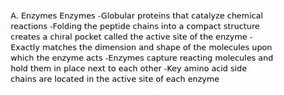 A. Enzymes Enzymes -Globular proteins that catalyze chemical reactions -Folding the peptide chains into a compact structure creates a chiral pocket called the active site of the enzyme -Exactly matches the dimension and shape of the molecules upon which the enzyme acts -Enzymes capture reacting molecules and hold them in place next to each other -Key amino acid side chains are located in the active site of each enzyme