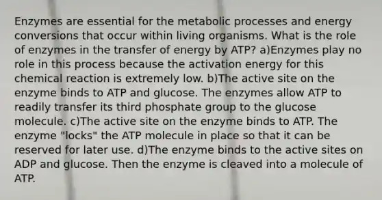 Enzymes are essential for the metabolic processes and energy conversions that occur within living organisms. What is the role of enzymes in the transfer of energy by ATP? a)Enzymes play no role in this process because the activation energy for this chemical reaction is extremely low. b)The active site on the enzyme binds to ATP and glucose. The enzymes allow ATP to readily transfer its third phosphate group to the glucose molecule. c)The active site on the enzyme binds to ATP. The enzyme "locks" the ATP molecule in place so that it can be reserved for later use. d)The enzyme binds to the active sites on ADP and glucose. Then the enzyme is cleaved into a molecule of ATP.