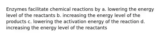 Enzymes facilitate chemical reactions by a. lowering the energy level of the reactants b. increasing the energy level of the products c. lowering the activation energy of the reaction d. increasing the energy level of the reactants