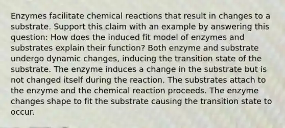 Enzymes facilitate chemical reactions that result in changes to a substrate. Support this claim with an example by answering this question: How does the induced fit model of enzymes and substrates explain their function? Both enzyme and substrate undergo dynamic changes, inducing the transition state of the substrate. The enzyme induces a change in the substrate but is not changed itself during the reaction. The substrates attach to the enzyme and the chemical reaction proceeds. The enzyme changes shape to fit the substrate causing the transition state to occur.