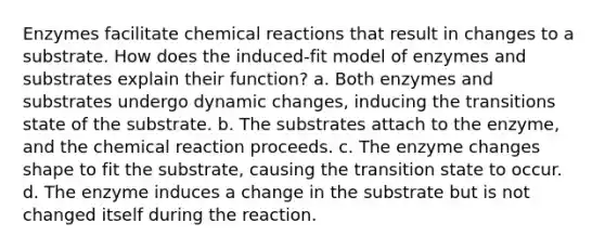 Enzymes facilitate chemical reactions that result in changes to a substrate. How does the induced-fit model of enzymes and substrates explain their function? a. Both enzymes and substrates undergo dynamic changes, inducing the transitions state of the substrate. b. The substrates attach to the enzyme, and the chemical reaction proceeds. c. The enzyme changes shape to fit the substrate, causing the transition state to occur. d. The enzyme induces a change in the substrate but is not changed itself during the reaction.