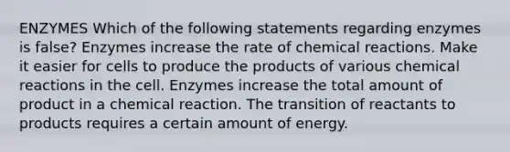 ENZYMES Which of the following statements regarding enzymes is false? Enzymes increase the rate of <a href='https://www.questionai.com/knowledge/kc6NTom4Ep-chemical-reactions' class='anchor-knowledge'>chemical reactions</a>. Make it easier for cells to produce the products of various chemical reactions in the cell. Enzymes increase the total amount of product in a chemical reaction. The transition of reactants to products requires a certain amount of energy.