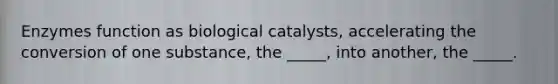 Enzymes function as biological catalysts, accelerating the conversion of one substance, the _____, into another, the _____.