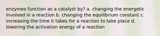 enzymes function as a catalyst by? a. changing the energetic involved in a reaction b. changing the equilibrium constant c. increasing the time it takes for a reaction to take place d. lowering the activation energy of a reaction