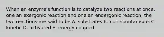 When an enzyme's function is to catalyze two reactions at once, one an exergonic reaction and one an endergonic reaction, the two reactions are said to be A. substrates B. non-spontaneous C. kinetic D. activated E. energy-coupled