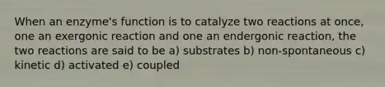 When an enzyme's function is to catalyze two reactions at once, one an exergonic reaction and one an endergonic reaction, the two reactions are said to be a) substrates b) non-spontaneous c) kinetic d) activated e) coupled