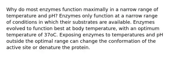 Why do most enzymes function maximally in a narrow range of temperature and pH? Enzymes only function at a narrow range of conditions in which their substrates are available. Enzymes evolved to function best at body temperature, with an optimum temperature of 37oC. Exposing enzymes to temperatures and pH outside the optimal range can change the conformation of the active site or denature the protein.