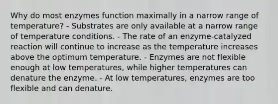 Why do most enzymes function maximally in a narrow range of temperature? - Substrates are only available at a narrow range of temperature conditions. - The rate of an enzyme-catalyzed reaction will continue to increase as the temperature increases above the optimum temperature. - Enzymes are not flexible enough at low temperatures, while higher temperatures can denature the enzyme. - At low temperatures, enzymes are too flexible and can denature.