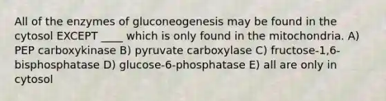 All of the enzymes of gluconeogenesis may be found in the cytosol EXCEPT ____ which is only found in the mitochondria. A) PEP carboxykinase B) pyruvate carboxylase C) fructose-1,6-bisphosphatase D) glucose-6-phosphatase E) all are only in cytosol