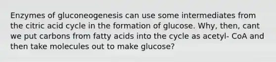 Enzymes of gluconeogenesis can use some intermediates from the citric acid cycle in the formation of glucose. Why, then, cant we put carbons from fatty acids into the cycle as acetyl- CoA and then take molecules out to make glucose?