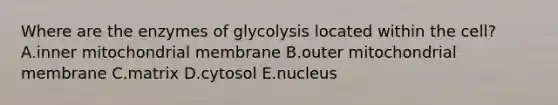 Where are the enzymes of glycolysis located within the cell? A.inner mitochondrial membrane B.outer mitochondrial membrane C.matrix D.cytosol E.nucleus