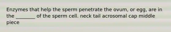 Enzymes that help the sperm penetrate the ovum, or egg, are in the ________ of the sperm cell. neck tail acrosomal cap middle piece