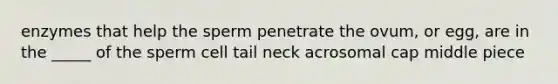 enzymes that help the sperm penetrate the ovum, or egg, are in the _____ of the sperm cell tail neck acrosomal cap middle piece