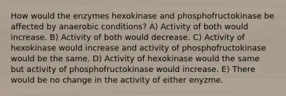 How would the enzymes hexokinase and phosphofructokinase be affected by anaerobic conditions? A) Activity of both would increase. B) Activity of both would decrease. C) Activity of hexokinase would increase and activity of phosphofructokinase would be the same. D) Activity of hexokinase would the same but activity of phosphofructokinase would increase. E) There would be no change in the activity of either enyzme.