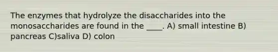 The enzymes that hydrolyze the disaccharides into the monosaccharides are found in the ____. A) small intestine B) pancreas C)saliva D) colon