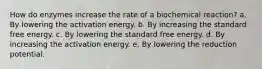 How do enzymes increase the rate of a biochemical reaction? a. By lowering the activation energy. b. By increasing the standard free energy. c. By lowering the standard free energy. d. By increasing the activation energy. e. By lowering the reduction potential.