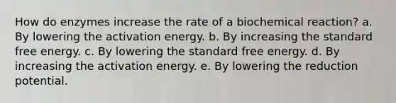 How do enzymes increase the rate of a biochemical reaction? a. By lowering the activation energy. b. By increasing the standard free energy. c. By lowering the standard free energy. d. By increasing the activation energy. e. By lowering the reduction potential.