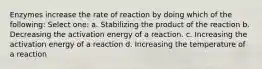 Enzymes increase the rate of reaction by doing which of the following: Select one: a. Stabilizing the product of the reaction b. Decreasing the activation energy of a reaction. c. Increasing the activation energy of a reaction d. Increasing the temperature of a reaction