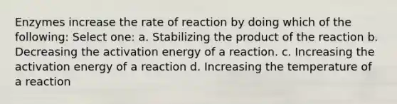 Enzymes increase the rate of reaction by doing which of the following: Select one: a. Stabilizing the product of the reaction b. Decreasing the activation energy of a reaction. c. Increasing the activation energy of a reaction d. Increasing the temperature of a reaction