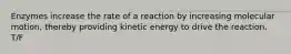 Enzymes increase the rate of a reaction by increasing molecular motion, thereby providing kinetic energy to drive the reaction. T/F