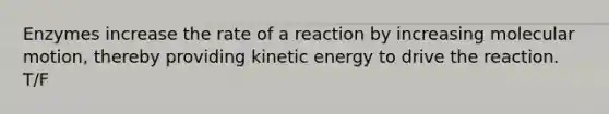 Enzymes increase the rate of a reaction by increasing molecular motion, thereby providing kinetic energy to drive the reaction. T/F