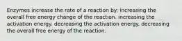 Enzymes increase the rate of a reaction by: increasing the overall free energy change of the reaction. increasing the activation energy. decreasing the activation energy. decreasing the overall free energy of the reaction.