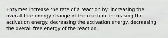 Enzymes increase the rate of a reaction by: increasing the overall free energy change of the reaction. increasing the activation energy. decreasing the activation energy. decreasing the overall free energy of the reaction.