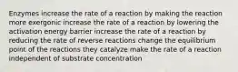 Enzymes increase the rate of a reaction by making the reaction more exergonic increase the rate of a reaction by lowering the activation energy barrier increase the rate of a reaction by reducing the rate of reverse reactions change the equilibrium point of the reactions they catalyze make the rate of a reaction independent of substrate concentration