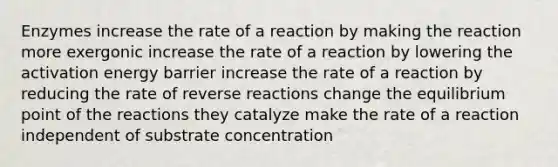 Enzymes increase the rate of a reaction by making the reaction more exergonic increase the rate of a reaction by lowering the activation energy barrier increase the rate of a reaction by reducing the rate of reverse reactions change the equilibrium point of the reactions they catalyze make the rate of a reaction independent of substrate concentration