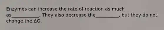 Enzymes can increase the rate of reaction as much as____________. They also decrease the__________, but they do not change the ΔG.