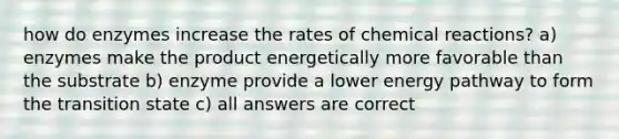 how do enzymes increase the rates of <a href='https://www.questionai.com/knowledge/kc6NTom4Ep-chemical-reactions' class='anchor-knowledge'>chemical reactions</a>? a) enzymes make the product energetically more favorable than the substrate b) enzyme provide a lower energy pathway to form the transition state c) all answers are correct