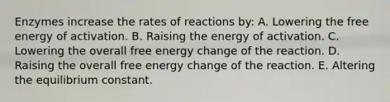 Enzymes increase the rates of reactions by: A. Lowering the free energy of activation. B. Raising the energy of activation. C. Lowering the overall free energy change of the reaction. D. Raising the overall free energy change of the reaction. E. Altering the equilibrium constant.