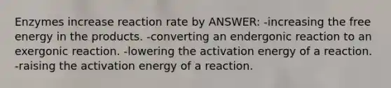 Enzymes increase reaction rate by ANSWER: -increasing the free energy in the products. -converting an endergonic reaction to an exergonic reaction. -lowering the activation energy of a reaction. -raising the activation energy of a reaction.